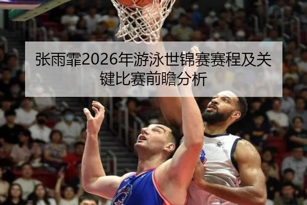 张雨霏2026年游泳世锦赛赛程及关键比赛前瞻分析