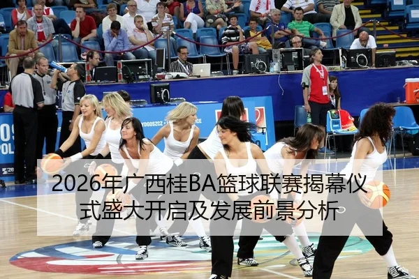 2026年广西桂BA篮球联赛揭幕仪式盛大开启及发展前景分析